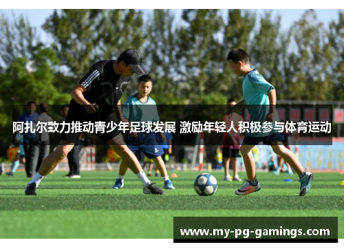 阿扎尔致力推动青少年足球发展 激励年轻人积极参与体育运动 阿扎尔致力推动青少年足球发展 激励年轻人积极参与体育运动