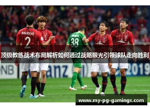 顶级教练战术布局解析如何通过战略眼光引领球队走向胜利 顶级教练战术布局解析如何通过战略眼光引领球队走向胜利