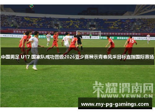 中国男足 U17 国家队成功晋级2026亚少赛展示青春风采目标直指国际赛场 中国男足 U17 国家队成功晋级2026亚少赛展示青春风采目标直指国际赛场